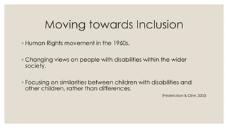 Moving towards Inclusion 
◦ Human Rights movement in the 1960s. 
◦ Changing views on people with disabilities within the wider 
society. 
◦ Focusing on similarities between children with disabilities and 
other children, rather than differences. 
(Frederickson & Cline, 2002) 
 