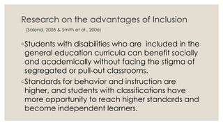 Research on the advantages of Inclusion 
(Salend, 2005 & Smith et al., 2006) 
◦Students with disabilities who are included in the 
general education curricula can benefit socially 
and academically without facing the stigma of 
segregated or pull-out classrooms. 
◦Standards for behavior and instruction are 
higher, and students with classifications have 
more opportunity to reach higher standards and 
become independent learners. 
 