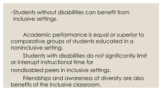 ◦Students without disabilities can benefit from 
inclusive settings. 
Academic performance is equal or superior to 
comparative groups of students educated in a 
noninclusive setting. 
Students with disabilities do not significantly limit 
or interrupt instructional time for 
nondisabled peers in inclusive settings. 
Friendships and awareness of diversity are also 
benefits of the inclusive classroom. 
 