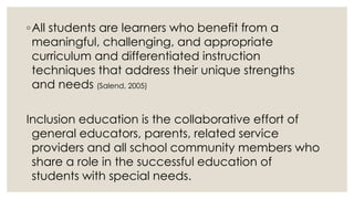 ◦ All students are learners who benefit from a 
meaningful, challenging, and appropriate 
curriculum and differentiated instruction 
techniques that address their unique strengths 
and needs (Salend, 2005) 
Inclusion education is the collaborative effort of 
general educators, parents, related service 
providers and all school community members who 
share a role in the successful education of 
students with special needs. 
 