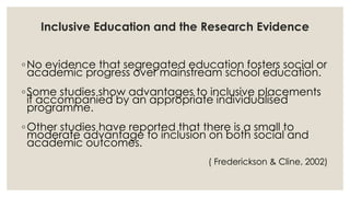 Inclusive Education and the Research Evidence 
◦No evidence that segregated education fosters social or 
academic progress over mainstream school education. 
◦Some studies show advantages to inclusive placements 
if accompanied by an appropriate individualised 
programme. 
◦Other studies have reported that there is a small to 
moderate advantage to inclusion on both social and 
academic outcomes. 
( Frederickson & Cline, 2002) 
 