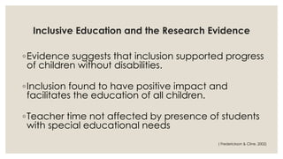 Inclusive Education and the Research Evidence 
◦Evidence suggests that inclusion supported progress 
of children without disabilities. 
◦Inclusion found to have positive impact and 
facilitates the education of all children. 
◦Teacher time not affected by presence of students 
with special educational needs 
( Frederickson & Cline, 2002) 
 