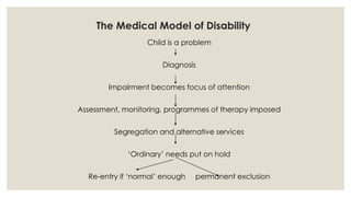 The Medical Model of Disability 
Child is a problem 
Diagnosis 
Impairment becomes focus of attention 
Assessment, monitoring, programmes of therapy imposed 
Segregation and alternative services 
‘Ordinary’ needs put on hold 
Re-entry if ‘normal’ enough permanent exclusion 
 