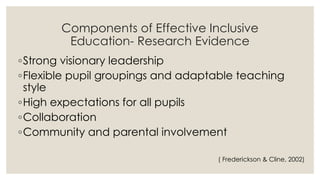 Components of Effective Inclusive 
Education- Research Evidence 
◦Strong visionary leadership 
◦Flexible pupil groupings and adaptable teaching 
style 
◦High expectations for all pupils 
◦Collaboration 
◦Community and parental involvement 
( Frederickson & Cline, 2002) 
 
