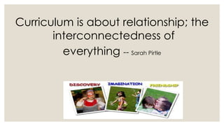 Curriculum is about relationship; the 
interconnectedness of 
everything -- Sarah Pirtle 
 
