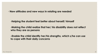 ◦ New attitudes and new ways in relating are needed 
-Helping the student feel better about herself/ himself 
-Making the child realize that her/ his disability does not reflect 
who they are as persons 
-Enable the child identify her/his strengths, which s/he can use 
to cope with their daily concerns 
Paz / Introduction 28 
 