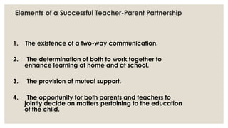 Elements of a Successful Teacher-Parent Partnership 
1. The existence of a two-way communication. 
2. The determination of both to work together to 
enhance learning at home and at school. 
3. The provision of mutual support. 
4. The opportunity for both parents and teachers to 
jointly decide on matters pertaining to the education 
of the child. 
 