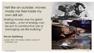 Paz / Introduction 33 
◦ 
I felt like an outsider, movies 
made me feel inside my 
own skill set. 
Making movies was my great 
escape….a lot of energy can 
be put to constructive use or 
damaging use like bullying.” 
Steven Spielberg 
Jurassic Park, War Horse, Indiana Jones, ET, 
Schindler’s List 
 