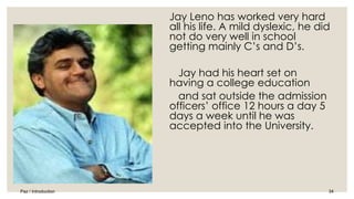 Jay Leno has worked very hard 
all his life. A mild dyslexic, he did 
not do very well in school 
getting mainly C’s and D’s. 
Jay had his heart set on 
having a college education 
and sat outside the admission 
officers’ office 12 hours a day 5 
days a week until he was 
accepted into the University. 
Paz / Introduction 34 
 