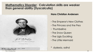 Mathematics Disorder: Calculation skills are weaker 
than general ability (Dyscalculia) 
Hans Christian Andersen 
◦ The Emperor's New Clothes 
◦ The Princess and the Pea 
◦ Thumbelina 
◦ The Snow Queen 
◦ The Ugly Duckling 
◦ The Little Mermaid 
* dyslexia, adhd 
Paz / Introduction 35 
 