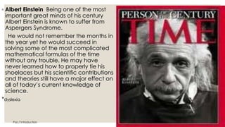 ◦ Albert Einstein Being one of the most 
important great minds of his century 
Albert Einstein is known to suffer from 
Aspergers Syndrome. 
He would not remember the months in 
the year yet he would succeed in 
solving some of the most complicated 
mathematical formulas of the time 
without any trouble. He may have 
never learned how to properly tie his 
shoelaces but his scientific contributions 
and theories still have a major effect on 
all of today’s current knowledge of 
science. 
*dyslexia 
Paz / Introduction 36 
 