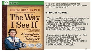 ◦ "The part of other people that has 
emotional relationships is not part of me." 
- Dr. Temple Grandin 
◦ I THINK IN PICTURES. 
Words are like a second language to 
me. I translate both spoken and 
written words into full-color movies, 
complete with sound, which run like a 
VCR tape in my head. When 
somebody speaks to me, his words 
are instantly translated into pictures. 
Language-based thinkers often find 
this phenomenon difficult to 
understand, but in my job as an 
equipment designer for the livestock 
industry, visual thinking is a 
tremendous advantage. 
Paz / Introduction 37 
 