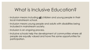 What is Inclusive Education? 
◦ Inclusion means including all children and young people in their 
local mainstream school. 
◦ Inclusion means young people and adults with disabilities being 
included in mainstream society. 
◦ Inclusion is an ongoing process. 
◦ Inclusive schools help the development of communities where all 
people are equally valued and have the same opportunities for 
participation. 
 