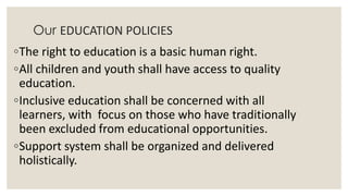 Our EDUCATION POLICIES 
◦The right to education is a basic human right. 
◦All children and youth shall have access to quality 
education. 
◦Inclusive education shall be concerned with all 
learners, with focus on those who have traditionally 
been excluded from educational opportunities. 
◦Support system shall be organized and delivered 
holistically. 
 