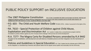 PUBLIC POLICY SUPPORT on INCLUSIVE EDUCATION 
◦ The 1987 Philippine Constitution Art. IV. Sec 2 mandates the state to encourage non-formal, informal and 
indigenous learning systems as well as learning independent and out of school youth study programs and to provide adult citizens, the 
disabled and OSY with training on civics, vocational efficiency and other skills. 
◦ P.D. 603 - The Child and Youth Welfare Code PD 603 (1974) – Article 3 accounts for the rights of the 
child. 
◦ RA. 7610 – Special Protection of Children against Child Abuse, 
Exploitation and Discrimination Act Art 1 section 2 states that a comprehensive program shall be 
formulated to protect children against any form of abuse which endanger child survival and normal development 
◦ R.A. 7277- The Magna Carta for Disabled Persons amended by R.A 9442 
Provides for the rehabilitation, self-development and self-reliance of disabled persons and their integration into the mainstream of 
society 
◦ Policies and Guidelines in Special Education Art 1 Sec 5 states that the ultimate goal of SPED shall 
be the integration or mainsteaming of learners with special needs into the regular school system and eventually into the community 
 