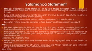 Salamanca Statement
 UNESCO, Salamanca World Statement on Special Needs Education (1994) called on
governments to adopt the principle of inclusive education, enrolling all children into regular
schools.
 Every child has fundamental right to education and must be given opportunity to achieve
and maintain acceptable level of learning
 Every child has unique characteristics, abilities and interests and learning needs
 Education systems should be designed to take diversity and these needs into account
Why?
 Placing children with disability into special schools is seen by most as a neutral response to
their special needs, and that some of those children a best served by special settings
 From rights perspective, however this compulsory segregation is seen as an oppression of
disabled people, just as other group marginalize groups on the basis of religion, race, gender,
sexual orientation
(Abberely, 1987, Corbett, 1995)
 Perpetuates the view, that some children need to be segregated due to their defect or
deficiency
 Massive over-representation of working- class boys and African- Caribbean boys within SEN
group due to “emotional and behavioural difficulties”
(Blair, 2001)
 