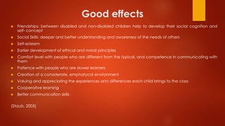 Good effects
 Friendships: between disabled and non-disabled children help to develop their social cognition and
self- concept
 Social Skills: deeper and better understanding and awareness of the needs of others
 Self-esteem
 Earlier development of ethical and moral principles
 Comfort level with people who are different from the typical, and competence in communicating with
them
 Patience with people who are slower learners
 Creation of a considerate, emphatycal environment
 Valuing and appreciating the experiences and differences each child brings to the class
 Cooperative learning
 Better communication skills
(Staub, 2005)
 
