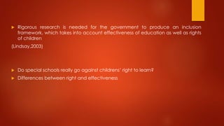  Rigorous research is needed for the government to produce an inclusion
framework, which takes into account effectiveness of education as well as rights
of children
(Lindsay,2003)
 Do special schools really go against childrens’ right to learn?
 Differences between right and effectiveness
 