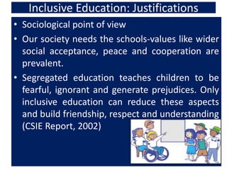 Inclusive Education: Justifications
• Sociological point of view
• Our society needs the schools-values like wider
social acceptance, peace and cooperation are
prevalent.
• Segregated education teaches children to be
fearful, ignorant and generate prejudices. Only
inclusive education can reduce these aspects
and build friendship, respect and understanding
(CSIE Report, 2002)
 