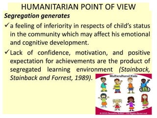 HUMANITARIAN POINT OF VIEW
Segregation generates
a feeling of inferiority in respects of child’s status
in the community which may affect his emotional
and cognitive development.
Lack of confidence, motivation, and positive
expectation for achievements are the product of
segregated learning environment (Stainback,
Stainback and Forrest, 1989).
 