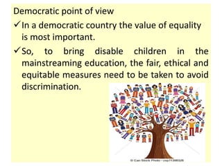 Democratic point of view
In a democratic country the value of equality
is most important.
So, to bring disable children in the
mainstreaming education, the fair, ethical and
equitable measures need to be taken to avoid
discrimination.
 