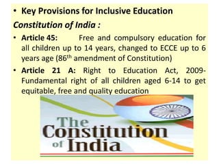 • Key Provisions for Inclusive Education
Constitution of India :
• Article 45: Free and compulsory education for
all children up to 14 years, changed to ECCE up to 6
years age (86th amendment of Constitution)
• Article 21 A: Right to Education Act, 2009-
Fundamental right of all children aged 6-14 to get
equitable, free and quality education
 