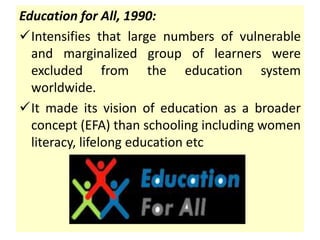Education for All, 1990:
Intensifies that large numbers of vulnerable
and marginalized group of learners were
excluded from the education system
worldwide.
It made its vision of education as a broader
concept (EFA) than schooling including women
literacy, lifelong education etc
 