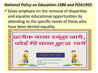 National Policy on Education-1986 and POA1992:
Gives emphasis on the removal of disparities
and equalize educational opportunities by
attending to the specific needs of those who
have been denied equality.
 