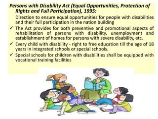 Persons with Disability Act (Equal Opportunities, Protection of
Rights and Full Participation), 1995:
Direction to ensure equal opportunities for people with disabilities
and their full participation in the nation building
 The Act provides for both preventive and promotional aspects of
rehabilitation of persons with disability, unemployment and
establishment of homes for persons with severe disability, etc.
 Every child with disability - right to free education till the age of 18
years in integrated schools or special schools.
 Special schools for children with disabilities shall be equipped with
vocational training facilities
 