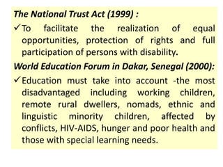 The National Trust Act (1999) :
To facilitate the realization of equal
opportunities, protection of rights and full
participation of persons with disability.
World Education Forum in Dakar, Senegal (2000):
Education must take into account -the most
disadvantaged including working children,
remote rural dwellers, nomads, ethnic and
linguistic minority children, affected by
conflicts, HIV-AIDS, hunger and poor health and
those with special learning needs.
 