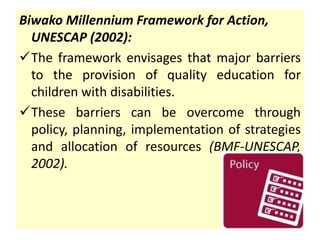 Biwako Millennium Framework for Action,
UNESCAP (2002):
The framework envisages that major barriers
to the provision of quality education for
children with disabilities.
These barriers can be overcome through
policy, planning, implementation of strategies
and allocation of resources (BMF-UNESCAP,
2002).
 