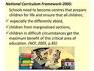 National Curriculum Framework-2005:
Schools need to become centres that prepare
children for life and ensure that all children,
 especially the differently abled,
children from marginalized sections,
children in difficult circumstances get the
maximum benefit of this critical area of
education. (NCF, 2005, p.85)
 