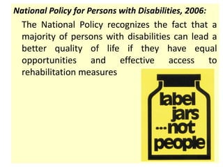 National Policy for Persons with Disabilities, 2006:
The National Policy recognizes the fact that a
majority of persons with disabilities can lead a
better quality of life if they have equal
opportunities and effective access to
rehabilitation measures
 