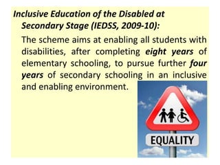 Inclusive Education of the Disabled at
Secondary Stage (IEDSS, 2009-10):
The scheme aims at enabling all students with
disabilities, after completing eight years of
elementary schooling, to pursue further four
years of secondary schooling in an inclusive
and enabling environment.
 