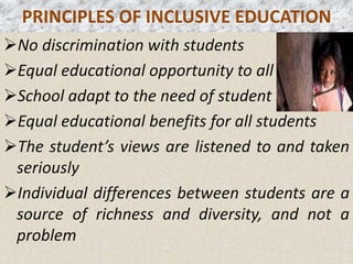 PRINCIPLES OF INCLUSIVE EDUCATION
No discrimination with students
Equal educational opportunity to all
School adapt to the need of student
Equal educational benefits for all students
The student’s views are listened to and taken
seriously
Individual differences between students are a
source of richness and diversity, and not a
problem
 