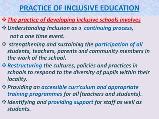 PRACTICE OF INCLUSIVE EDUCATION
The practice of developing inclusive schools involves
Understanding Inclusion as a continuing process,
not a one time event.
 strengthening and sustaining the participation of all
students, teachers, parents and community members in
the work of the school.
Restructuring the cultures, policies and practices in
schools to respond to the diversity of pupils within their
locality.
Providing an accessible curriculum and appropriate
training programmes for all (teachers and students).
Identifying and providing support for staff as well as
students.
 