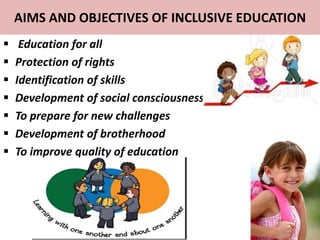 AIMS AND OBJECTIVES OF INCLUSIVE EDUCATION
 Education for all
 Protection of rights
 Identification of skills
 Development of social consciousness
 To prepare for new challenges
 Development of brotherhood
 To improve quality of education
 