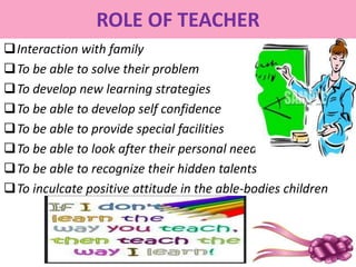 ROLE OF TEACHER
Interaction with family
To be able to solve their problem
To develop new learning strategies
To be able to develop self confidence
To be able to provide special facilities
To be able to look after their personal needs
To be able to recognize their hidden talents
To inculcate positive attitude in the able-bodies children
 