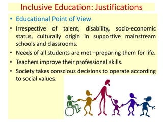 Inclusive Education: Justifications
• Educational Point of View
• Irrespective of talent, disability, socio-economic
status, culturally origin in supportive mainstream
schools and classrooms.
• Needs of all students are met –preparing them for life.
• Teachers improve their professional skills.
• Society takes conscious decisions to operate according
to social values.
 
