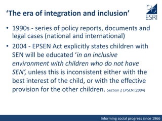 Informing social progress since 1966
‘The era of integration and inclusion’
• 1990s - series of policy reports, documents and
legal cases (national and international)
• 2004 - EPSEN Act explicitly states children with
SEN will be educated ‘in an inclusive
environment with children who do not have
SEN’, unless this is inconsistent either with the
best interest of the child, or with the effective
provision for the other children. Section 2 EPSEN (2004)
 