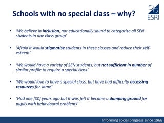 Informing social progress since 1966
Schools with no special class – why?
• ‘We believe in inclusion, not educationally sound to categorise all SEN
students in one class group’
• ‘Afraid it would stigmatise students in these classes and reduce their self-
esteem’
• ‘We would have a variety of SEN students, but not sufficient in number of
similar profile to require a special class’
• ‘We would love to have a special class, but have had difficulty accessing
resources for same’
• ‘Had one [SC] years ago but it was felt it became a dumping ground for
pupils with behavioural problems’
 