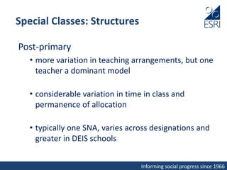 Informing social progress since 1966
Special Classes: Structures
Post-primary
• more variation in teaching arrangements, but one
teacher a dominant model
• considerable variation in time in class and
permanence of allocation
• typically one SNA, varies across designations and
greater in DEIS schools
 