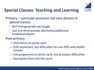 Informing social progress since 1966
Special Classes: Teaching and Learning
Primary – curricular provision not very distinct in
special classes
• BUT Irish generally not taught
• Just one-third provide alternative/additional
modules/subjects
Post-primary
– Main focus on junior cycle
– JCSP prominent, but difficulties for non-DEIS and smaller
schools
– LCA programme at senior cycle, but provision difficulties
– Exemption from Irish the norm
 