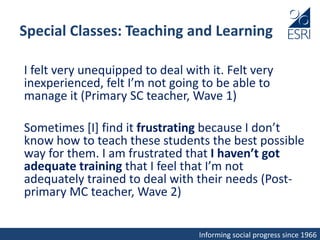 Informing social progress since 1966
Special Classes: Teaching and Learning
I felt very unequipped to deal with it. Felt very
inexperienced, felt I’m not going to be able to
manage it (Primary SC teacher, Wave 1)
Sometimes [I] find it frustrating because I don’t
know how to teach these students the best possible
way for them. I am frustrated that I haven’t got
adequate training that I feel that I’m not
adequately trained to deal with their needs (Post-
primary MC teacher, Wave 2)
 