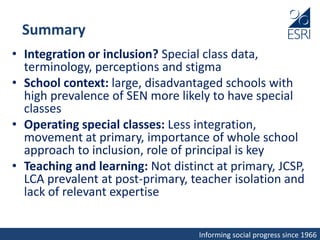 Informing social progress since 1966
Summary
• Integration or inclusion? Special class data,
terminology, perceptions and stigma
• School context: large, disadvantaged schools with
high prevalence of SEN more likely to have special
classes
• Operating special classes: Less integration,
movement at primary, importance of whole school
approach to inclusion, role of principal is key
• Teaching and learning: Not distinct at primary, JCSP,
LCA prevalent at post-primary, teacher isolation and
lack of relevant expertise
 