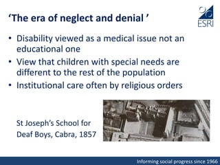 Informing social progress since 1966
‘The era of neglect and denial ’
• Disability viewed as a medical issue not an
educational one
• View that children with special needs are
different to the rest of the population
• Institutional care often by religious orders
St Joseph’s School for
Deaf Boys, Cabra, 1857
 