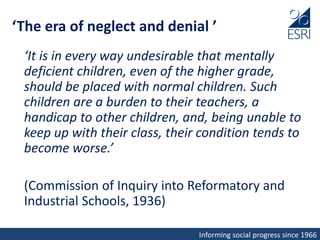 Informing social progress since 1966
‘The era of neglect and denial ’
‘It is in every way undesirable that mentally
deficient children, even of the higher grade,
should be placed with normal children. Such
children are a burden to their teachers, a
handicap to other children, and, being unable to
keep up with their class, their condition tends to
become worse.’
(Commission of Inquiry into Reformatory and
Industrial Schools, 1936)
 