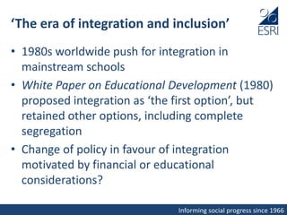 Informing social progress since 1966
‘The era of integration and inclusion’
• 1980s worldwide push for integration in
mainstream schools
• White Paper on Educational Development (1980)
proposed integration as ‘the first option’, but
retained other options, including complete
segregation
• Change of policy in favour of integration
motivated by financial or educational
considerations?
 