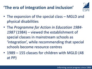 Informing social progress since 1966
‘The era of integration and inclusion’
• The expansion of the special class – MGLD and
physical disabilities
• The Programme for Action in Education 1984-
1987 (1984) – viewed the establishment of
special classes in mainstream schools as
‘integration’, while recommending that special
schools become resource centres
• 1989 – 155 classes for children with MGLD (48
at PP)
 