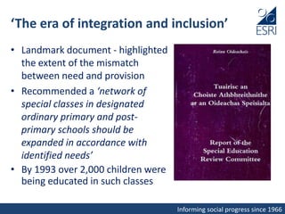 Informing social progress since 1966
‘The era of integration and inclusion’
• Landmark document - highlighted
the extent of the mismatch
between need and provision
• Recommended a ‘network of
special classes in designated
ordinary primary and post-
primary schools should be
expanded in accordance with
identified needs’
• By 1993 over 2,000 children were
being educated in such classes
 